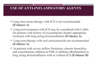 USE OF ANTI-INFLAMMATORY AGENTS
Long term mono-therapy with ICS is not recommended
(Evidence A)
 Long term treatment with ICS may be considered with LABA
for patients with history of exacerbations despite appropriate
treatment with long acting bronchodilators (Evidence A)
 Long term therapy with oral corticosteroids not recommended
(Evidence A)
 In patients with severe airflow limitation, chronic bronchitis,
and exacerbations addition of PDE-4 inhibitor (Roflumilast) to
long acting bronchodilators with or without ICS (Evidence B)
 