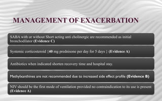 MANAGEMENT OF EXACERBATION
SABA with or without Short acting anti cholinergic are recommended as initial
bronchodilator (Evidence C)
Systemic corticosteroid {40 mg prednisone per day for 5 days } (Evidence A)
Antibiotics when indicated shorten recovery time and hospital stay.
Methylxanthines are not recommended due to increased side effect profile (Evidence B)
NIV should be the first mode of ventilation provided no contraindication to its use is present
(Evidence A)
 