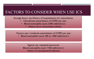 FACTORS TO CONSIDER WHEN USE ICS
Strongly favour use-History of hospitalization for exacerbation
• ≥2moderate exacerbation of COPD per year
• Blood eosinophils count ≥300 cells/micro L
• History of, or concomitant asthma
Favours use-1 moderate exacerbation of COPD per year
• Blood eosinophils count 100 to <300 cells/micro L
Against use -repeated pneumonia
Blood eosinophils count <100 cells/micro L
History of mycobacterial infection
 