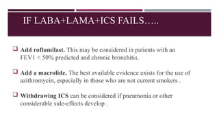 IF LABA+LAMA+ICS FAILS…..
 Add roflumilast. This may be considered in patients with an
FEV1 < 50% predicted and chronic bronchitis.
 Add a macrolide. The best available evidence exists for the use of
azithromycin, especially in those who are not current smokers .
 Withdrawing ICS can be considered if pneumonia or other
considerable side-effects develop .
 