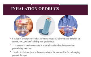 INHALATION OF DRUGS
 Choice of inhaler device has to be individually tailored and depends on
access, cost, patient’s ability and preference
 It is essential to demonstrate proper inhalational technique when
prescribing a device
 Inhaler technique (and adherence) should be assessed before changing
present therapy
 