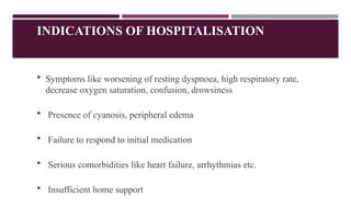 INDICATIONS OF HOSPITALISATION
 Symptoms like worsening of resting dyspnoea, high respiratory rate,
decrease oxygen saturation, confusion, drowsiness
 Presence of cyanosis, peripheral edema
 Failure to respond to initial medication
 Serious comorbidities like heart failure, arrhythmias etc.
 Insufficient home support
 