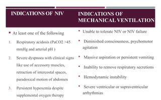 INDICATIONS OF
MECHANICAL VENTILATION
 At least one of the following
1. Respiratory acidosis (PaCO2 >45
mmHg and arterial pH )
2. Severe dyspnoea with clinical signs
like use of accessory muscles,
retraction of intercostal spaces,
paradoxical motion of abdomen
3. Persistent hypoxemia despite
supplemental oxygen therapy
 Unable to tolerate NIV or NIV failure
 Diminished consciousness, psychomotor
agitation
 Massive aspiration or persistent vomiting
 Inability to remove respiratory secretions
 Hemodynamic instability
 Severe ventricular or supraventricular
arrhythmias
INDICATIONS OF NIV
 