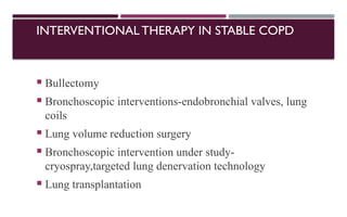 INTERVENTIONAL THERAPY IN STABLE COPD
 Bullectomy
 Bronchoscopic interventions-endobronchial valves, lung
coils
 Lung volume reduction surgery
 Bronchoscopic intervention under study-
cryospray,targeted lung denervation technology
 Lung transplantation
 