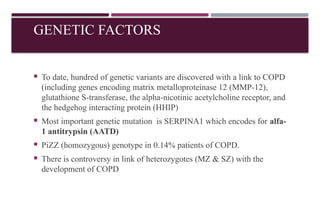 GENETIC FACTORS
 To date, hundred of genetic variants are discovered with a link to COPD
(including genes encoding matrix metalloproteinase 12 (MMP-12),
glutathione S-transferase, the alpha-nicotinic acetylcholine receptor, and
the hedgehog interacting protein (HHIP)
 Most important genetic mutation is SERPINA1 which encodes for alfa-
1 antitrypsin (AATD)
 PiZZ (homozygous) genotype in 0.14% patients of COPD.
 There is controversy in link of heterozygotes (MZ & SZ) with the
development of COPD
 