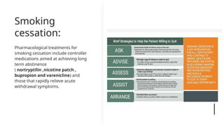 Smoking
cessation:
Pharmacological treatments for
smoking cessation include controller
medications aimed at achieving long
term abstinence
( nortryptilin ,nicotine patch ,
bupropion and varenicline) and
those that rapidly relieve acute
withdrawal symptoms.
 