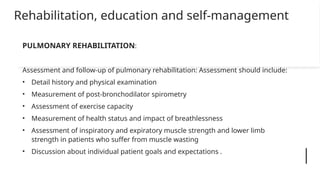 Rehabilitation, education and self-management
PULMONARY REHABILITATION:
Assessment and follow-up of pulmonary rehabilitation: Assessment should include:
• Detail history and physical examination
• Measurement of post-bronchodilator spirometry
• Assessment of exercise capacity
• Measurement of health status and impact of breathlessness
• Assessment of inspiratory and expiratory muscle strength and lower limb
strength in patients who suffer from muscle wasting
• Discussion about individual patient goals and expectations .
 