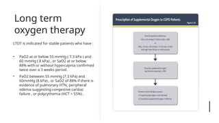 Long term
oxygen therapy
LTOT is indicated for stable patients who have :
• PaO2 at or below 55 mmHg ( 7.3 kPa ) and
60 mmHg ( 8 kPa) , or SaO2 at or below
88% with or without hypercapnia confirmed
twice over a 3 weeks period.
• PaO2 between 55 mmHg (7.3 kPa) and
60mmHg (8 kPa) , or SaO2 of 88% if there is
evidence of pulmonary HTN, peripheral
odema suggesting congestive cardiac
failure , or polycythemia (HCT > 55%) .
 