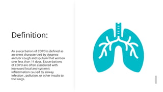 Definition:
An exacerbation of COPD is defined as
an event characterized by dyspnea
and /or cough and sputum that worsen
over less than 14 days. Exacerbations
of COPD are often associated with
increased local and systemic
inflammation caused by airway
infection , pollution, or other insults to
the lungs.
 