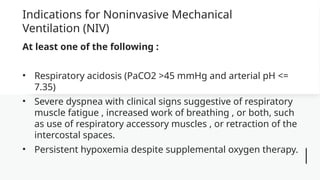 Indications for Noninvasive Mechanical
Ventilation (NIV)
At least one of the following :
• Respiratory acidosis (PaCO2 >45 mmHg and arterial pH <=
7.35)
• Severe dyspnea with clinical signs suggestive of respiratory
muscle fatigue , increased work of breathing , or both, such
as use of respiratory accessory muscles , or retraction of the
intercostal spaces.
• Persistent hypoxemia despite supplemental oxygen therapy.
 