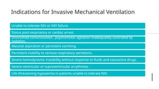 Indications for Invasive Mechanical Ventilation
Unable to tolerate NIV or NIV failure.
Status post-respiratory or cardiac arrest.
Diminished consciousness , psychomotor agitation inadequately controlled by
sedation.
Massive aspiration or persistent vomiting.
Persistent inability to remove respiratory secretions.
Severe hemodynamic instability without response to fluids and vasoactive drugs.
Severe ventricular or supraventricular arrythmias.
Life-threatening hypoxemia in patients unable to tolerate NIV.
 