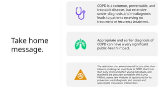 Take home
message.
COPD is a common, preventable, and
treatable disease, but extensive
under-diagnosis and misdiagnosis
leads to patients receiving no
treatment or incorrect treatment.
Appropriate and earlier diagnosis of
COPD can have a very significant
public-health impact.
The realization that environmental factors other than
tobacco smoking can contribute to COPD, that it can
start early in life and affect young individuals, and
that there are precursor conditions (Pre-COPD,
PRISm), opens new windows of opportunity for its
prevention, early diagnosis, and prompt and
appropriate therapeutic intervention.
 