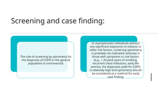 Screening and case finding:
The role of screening by spirometry for
the diagnosis of COPD in the general
population is controversial.
In asymptomatic individuals without
any significant exposures to tobacco or
other risk factors, screening spirometry
is probably not indicated; whereas in
those with symptoms or risk factors
(e.g., > 20 pack-years of smoking,
recurrent chest infections, early life
events), the diagnostic yield for COPD
is relatively high and spirometry should
be considered as a method for early
case finding.
 