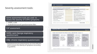 Severity assessment tools:
Some assessment tools are used to
assess the severity of COPD symptoms
• mMRC scale
• multidimensional questionnaires like :
CAT assessment
SGRQ- saint George respiratory
questionnaire
CRQ- chronic respiratory questionnaire
• Multidimensional questionnaires are most efficient
tool to Assess the severity of symptoms according
to guideline.
 
