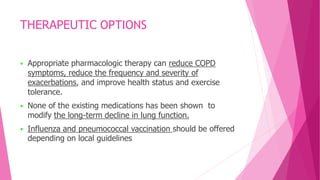 THERAPEUTIC OPTIONS
 Appropriate pharmacologic therapy can reduce COPD
symptoms, reduce the frequency and severity of
exacerbations, and improve health status and exercise
tolerance.
 None of the existing medications has been shown to
modify the long-term decline in lung function.
 Influenza and pneumococcal vaccination should be offered
depending on local guidelines
 