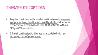 THERAPEUTIC OPTIONS
 Regular treatment with inhaled corticosteroids improves
symptoms, lung function and quality of life and reduces
frequency of exacerbations for COPD patients with an
FEV1< 60% predicted.
 Inhaled corticosteroid therapy is associated with an
increased risk of pneumonia.
 