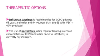 THERAPEUTIC OPTIONS
Influenza vaccines is recommended for COPD patients
65 years and older and for younger than age 65 with FEV1<
40% predicted.
The use of antibiotics, other than for treating infectious
exacerbations of COPD and other bacterial infections, is
currently not indicated.
 