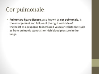 Cor pulmonale
• Pulmonary heart disease, also known as cor pulmonale, is
the enlargement and failure of the right ventricle of
the heart as a response to increased vascular resistance (such
as from pulmonic stenosis) or high blood pressure in the
lungs.
 
