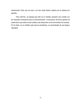 11
presenciado niños que se caen y se han dado fuertes golpes por la cabeza por
ejemplo.
Para culminar, se agrega que este es un instituto pequeño que cumple con
los requisitos necesarios para su funcionamiento, la estructura de forma general se
puede decir que está en buen estado y las relaciones con la comunidad son buenas.
Por lo tanto, es un instituto apto para la enseñanza y el aprendizaje de una lengua
extranjera
 