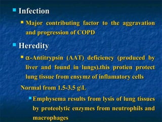    Infection
       Major contributing factor to the aggravation
        and progression of COPD
   Heredity
       α -Antitrypsin (AAT) deficiency (produced by
        liver and found in lungs).this protien protect
        lung tissue from ensymz of inflamatory cells
    Normal from 1.5-3.5 gL
          Emphysema   results from lysis of lung tissues
          by proteolytic enzymes from neutrophils and
          macrophages
 