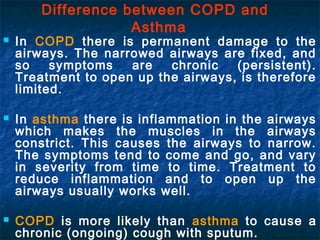 Difference between COPD and
                    Asthma
   In COPD there is permanent damage to the
    airways. The narrowed airways are fixed, and
    so    symptoms   are   chronic   (persistent).
    Treatment to open up the airways, is therefore
    limited.

   In asthma there is inflammation in the airways
    which makes the muscles in the airways
    constrict. This causes the airways to narrow.
    The symptoms tend to come and go, and vary
    in severity from time to time. Treatment to
    reduce inflammation and to open up the
    airways usually works well.

   COPD is more likely than asthma to cause a
    chronic (ongoing) cough with sputum.
 