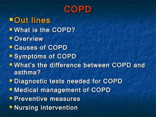 COPD
 Out    lines
   What is the COPD?
   Overview
   Causes of COPD
   Symptoms of COPD
   What's the difference between COPD and
    asthma?
   Diagnostic tests needed for COPD
   Medical management of COPD
   Preventive measures
   Nursing intervention
 