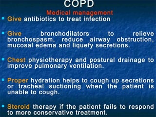 COPD
                Medical management
   Give antibiotics to treat infection

   Give     bronchodilators      to      relieve
    bronchospasm, reduce airway obstruction,
    mucosal edema and liquefy secretions.

   Chest physiotherapy and postural drainage to
    improve pulmonary ventilation.

   Proper hydration helps to cough up secretions
    or tracheal suctioning when the patient is
    unable to cough.

   Steroid therapy if the patient fails to respond
    to more conservative treatment.
 