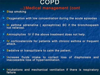 COPD
             …( Medical management (cont
   S top smoking

   O xygenation with low concentration during the acute episodes

   In asthma adrenaline ( epinephrine) SC if the bronchospasm
    not relieved.

   A minophylins IV if the above treatment does not help.

   IV corticosteroids for patients with chronic asthma or frequent
    attack.

   S edative or tranquilizers to calm the patient.

   I ncrease fluids intake to correct loss of diaphoresis and
    inaccessible loss of hyperventilation.


   I ntubations and mechanical ventilation if there is respiratory
    failure .
 