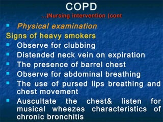 COPD
        …(Nursing intervention (cont
  Physical examination
Signs of heavy smokers
  Observe for clubbing
  Distended neck vein on expiration
  The presence of barrel chest
  Observe for abdominal breathing
  The use of pursed lips breathing and
   chest movement
  Auscultate the chest& listen for
   musical wheezes characteristics of
   chronic bronchitis
 
