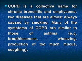    COPD is a collective name for
    chronic bronchitis and emphysema,
    two diseases that are almost always
    caused by smoking. Many of the
    symptoms of COPD are similar to
    those      of      asthma      (e.g.
    breathlessness,           wheezing,
    production of too much mucus,
    coughing).
 