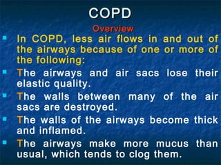 COPD
                 Overview
   In COPD, less air flows in and out of
    the airways because of one or more of
    the following:
   The airways and air sacs lose their
    elastic quality.
   The walls between many of the air
    sacs are destroyed.
   The walls of the airways become thick
    and inflamed.
   The airways make more mucus than
    usual, which tends to clog them.
 