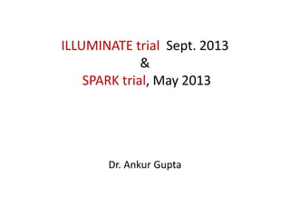 ILLUMINATE trial Sept. 2013 
& 
SPARK trial, May 2013 
Dr. Ankur Gupta 
 
