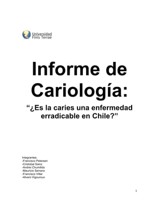  
	
  
	
  
	
  
	
  
	
  
                      	
  


	
  

	
  




        Informe de
        Cariología:
       “¿Es la caries una enfermedad
          erradicable en Chile?”




Integrantes:
-Francisco Petersen
-Cristobal Sainz
-Andrei Chumilido
-Mauricio Serrano
-Francisco Villar
-Alvaro Vigouroux



                                       1	
  
	
  
 