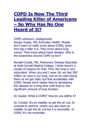 COPD Is Now The Third
Leading Killer of Americans
– So Why Has No One
Heard of It?
COPD unknown, undiagnosed
Sanjay Gupta, MD, Everyday Health: People
don’t seem to really know about COPD, given
how big a killer it is. They know about lung
cancer. They know about heart disease. Why is
the awareness around COPD so low?
Ronald Crystal, MD, Pulmonary Disease Specialist
at Weill Cornell Medical College: I think there’s a
couple of reasons for that. First, the lung is very
redundant. When you and I were 18, we had 300
million air sacs in our lung, and so we start losing
them as we get older, but that accelerates with
COPD. People don’t realize they’re developing
this disease for a long time until they’ve lost
significant amount of lung function.
Dr. Gupta: What is COPD? How do you define it?
Dr. Crystal: It’s an inability to get the air out. In
contrast to asthma, where you also have an
inability to get the air out but it is reversible. In
COPD, it's not reversible.
 