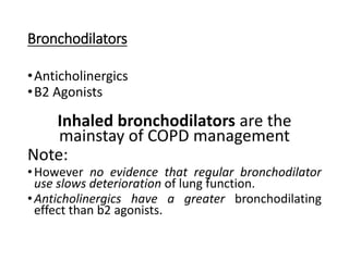 Bronchodilators
•Anticholinergics
•B2 Agonists
Inhaled bronchodilators are the
mainstay of COPD management
Note:
•However no evidence that regular bronchodilator
use slows deterioration of lung function.
•Anticholinergics have a greater bronchodilating
effect than b2 agonists.
 