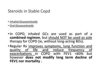 Steroids in Stable Copd
• Inhaled Glucocorticoids
• Oral Glucocorticoids
•In COPD, inhaled GCs are used as part of a
combined regimen, but should NOT be used as sole
therapy for COPD (ie, without long-acting BDs).
•Regular Rx improves symptoms, lung function and
quality of life and reduce frequency of
exacerbations in COPD with FEV1 <60% but
however does not modify long term decline of
FEV1 nor mortality .
 