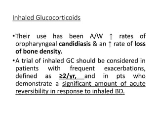 Inhaled Glucocorticoids
•Their use has been A/W ↑ rates of
oropharyngeal candidiasis & an ↑ rate of loss
of bone density.
•A trial of inhaled GC should be considered in
patients with frequent exacerbations,
defined as ≥2/yr, and in pts who
demonstrate a significant amount of acute
reversibility in response to inhaled BD.
 