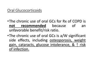 Oral Glucocorticoids
•The chronic use of oral GCs for Rx of COPD is
not recommended because of an
unfavorable benefit/risk ratio.
•The chronic use of oral GCs is a/W significant
side effects, including osteoporosis, weight
gain, cataracts, glucose intolerance, & ↑ risk
of infection.
 