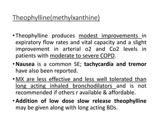 Theophylline(methylxanthine)
•Theophylline produces modest improvements in
expiratory flow rates and vital capacity and a slight
improvement in arterial o2 and Co2 levels in
patients with moderate to severe COPD.
•Nausea is a common SE; tachycardia and tremor
have also been reported.
•MX are less effective and less well tolerated than
long acting inhaled bronchodilators and is not
recommended if others r available & affordable.
•Addition of low dose slow release theophylline
may be given along with long acting BDs.
 
