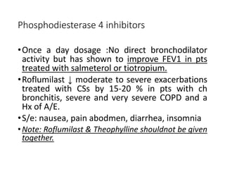 Phosphodiesterase 4 inhibitors
•Once a day dosage :No direct bronchodilator
activity but has shown to improve FEV1 in pts
treated with salmeterol or tiotropium.
•Roflumilast ↓ moderate to severe exacerbations
treated with CSs by 15-20 % in pts with ch
bronchitis, severe and very severe COPD and a
Hx of A/E.
•S/e: nausea, pain abodmen, diarrhea, insomnia
•Note: Roflumilast & Theophylline shouldnot be given
together.
 
