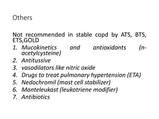 Others
Not recommended in stable copd by ATS, BTS,
ETS,GOLD
1. Mucokinetics and antioxidants (n-
acetylcysteine)
2. Antitussive
3. vasodilators like nitric oxide
4. Drugs to treat pulmonary hypertension (ETA)
5. Nedochromil (mast cell stabilizer)
6. Monteleukast (leukotriene modifier)
7. Antibiotics
 