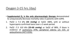 Oxygen (>15 hrs /day)
• Supplemental O2 is the only pharmacologic therapy demonstrated
to unequivocally decrease mortality rates in patients with COPD.
1. PaO2 ≤ 7.3 kPa (55 mmhg) or SaO2 <88%, with or without
hypercapnia confirmed twice over a 3 week period.
2. PaO2 :7.3 -8.0 kPa (55-60 mmhg) or SaO2 of 88%, if there is
evidence of pulmonary HTN, peripheral edema s/o CCF, or
polycythemia (HCT>55%).
 