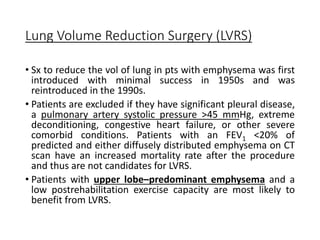 Lung Volume Reduction Surgery (LVRS)
• Sx to reduce the vol of lung in pts with emphysema was first
introduced with minimal success in 1950s and was
reintroduced in the 1990s.
• Patients are excluded if they have significant pleural disease,
a pulmonary artery systolic pressure >45 mmHg, extreme
deconditioning, congestive heart failure, or other severe
comorbid conditions. Patients with an FEV1 <20% of
predicted and either diffusely distributed emphysema on CT
scan have an increased mortality rate after the procedure
and thus are not candidates for LVRS.
• Patients with upper lobe–predominant emphysema and a
low postrehabilitation exercise capacity are most likely to
benefit from LVRS.
 