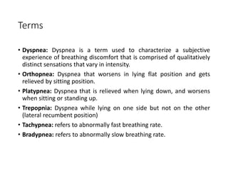 Terms
• Dyspnea: Dyspnea is a term used to characterize a subjective
experience of breathing discomfort that is comprised of qualitatively
distinct sensations that vary in intensity.
• Orthopnea: Dyspnea that worsens in lying flat position and gets
relieved by sitting position.
• Platypnea: Dyspnea that is relieved when lying down, and worsens
when sitting or standing up.
• Trepopnia: Dyspnea while lying on one side but not on the other
(lateral recumbent position)
• Tachypnea: refers to abnormally fast breathing rate.
• Bradypnea: refers to abnormally slow breathing rate.
 