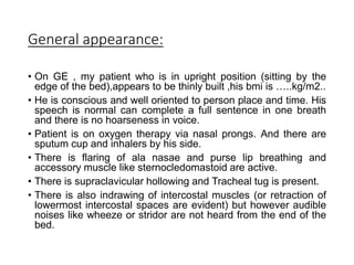 General appearance:
• On GE , my patient who is in upright position (sitting by the
edge of the bed),appears to be thinly built ,his bmi is …..kg/m2..
• He is conscious and well oriented to person place and time. His
speech is normal can complete a full sentence in one breath
and there is no hoarseness in voice.
• Patient is on oxygen therapy via nasal prongs. And there are
sputum cup and inhalers by his side.
• There is flaring of ala nasae and purse lip breathing and
accessory muscle like sternocledomastoid are active.
• There is supraclavicular hollowing and Tracheal tug is present.
• There is also indrawing of intercostal muscles (or retraction of
lowermost intercostal spaces are evident) but however audible
noises like wheeze or stridor are not heard from the end of the
bed.
 