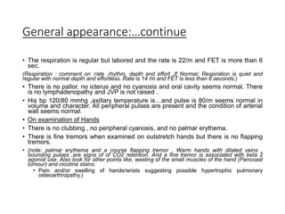 General appearance:…continue
• The respiration is regular but labored and the rate is 22/m and FET is more than 6
sec.
(Respiration : comment on :rate ,rhythm, depth and effort ,If Normal: Respiration is quiet and
regular with normal depth and effortless. Rate is 14 /m and FET is less than 6 seconds.)
• There is no pallor, no icterus and no cyanosis and oral cavity seems normal. There
is no lymphadenopathy and JVP is not raised .
• His bp 120/80 mmhg ,axillary temperature is…and pulse is 80/m seems normal in
volume and character. All peripheral pulses are present and the condition of arterial
wall seems normal.
• On examination of Hands
• There is no clubbing , no peripheral cyanosis, and no palmar erythema.
• There is fine tremors when examined on outstretch hands but there is no flapping
tremors.
• (note: palmar erythema and a course flapping tremor , Warm hands with dilated veins ,
bounding pulses ,are signs of of CO2 retention. And a fine tremor is associated with beta 2
agonist use. Also look for other points like, wasting of the small muscles of the hand (Pancoast
tumour) and nicotine stains.
• Pain and/or swelling of hands/wrists suggesting possible hypertrophic pulmonary
osteoarthropathy.)
 