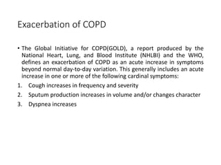 Exacerbation of COPD
• The Global Initiative for COPD(GOLD), a report produced by the
National Heart, Lung, and Blood Institute (NHLBI) and the WHO,
defines an exacerbation of COPD as an acute increase in symptoms
beyond normal day-to-day variation. This generally includes an acute
increase in one or more of the following cardinal symptoms:
1. Cough increases in frequency and severity
2. Sputum production increases in volume and/or changes character
3. Dyspnea increases
 