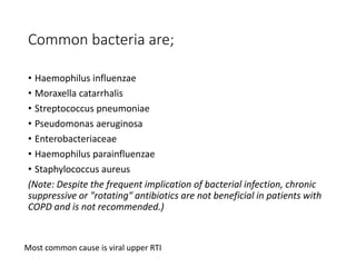 Common bacteria are;
• Haemophilus influenzae
• Moraxella catarrhalis
• Streptococcus pneumoniae
• Pseudomonas aeruginosa
• Enterobacteriaceae
• Haemophilus parainfluenzae
• Staphylococcus aureus
(Note: Despite the frequent implication of bacterial infection, chronic
suppressive or "rotating" antibiotics are not beneficial in patients with
COPD and is not recommended.)
Most common cause is viral upper RTI
 