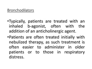Bronchodilators
•Typically, patients are treated with an
inhaled b-agonist, often with the
addition of an anticholinergic agent.
•Patients are often treated initially with
nebulized therapy, as such treatment is
often easier to administer in older
patients or to those in respiratory
distress.
 