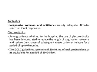 Antibiotics
• Inexpensive common oral antibiotics usually adequate .Broader
spectrum if not responsive.
Glucocorticoids
• Among patients admitted to the hospital, the use of glucocorticoids
has been demonstrated to reduce the length of stay, hasten recovery,
and reduce the chance of subsequent exacerbation or relapse for a
period of up to 6 months.
• The GOLD guidelines recommend 30–40 mg of oral prednisolone or
its equivalent for a period of 10–14 days.
 